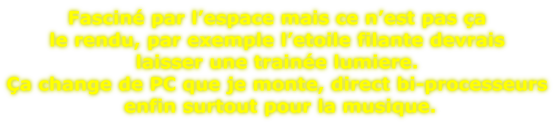 Fasciné par l’espace mais ce n’est pas ça  le rendu, par exemple l’etoile filante devrais  laisser une trainée lumiere. Ça change de PC que je monte, direct bi-processeurs  enfin surtout pour la musique.